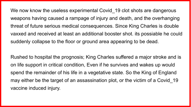 We now know the useless experimental Covid_19 clot shots are dangerous weapons having caused a rampage of injury and death, and the overhanging threat of future serious medical consequences. Since King Charles is double vaxxed and received at least an additional booster shot. its possiable he could suddenly collapse to the floor or ground area appearing to be dead.   Rushed to hospital the prognosis; King Charles suffered a major stroke and is on life support in critical condition, Even if he survives and wakes up would spend the remainder of his life in a vegetative state. So the King of England may either be the target of an assassination plot, or the victim of a Covid_19 vaccine induced injury.