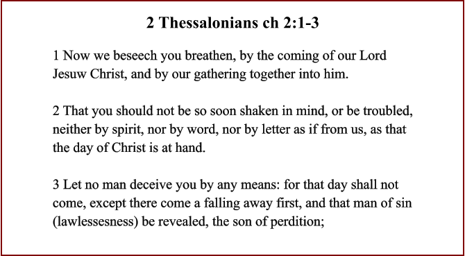 1 Now we beseech you breathen, by the coming of our Lord Jesuw Christ, and by our gathering together into him.  2 That you should not be so soon shaken in mind, or be troubled, neither by spirit, nor by word, nor by letter as if from us, as that the day of Christ is at hand.  3 Let no man deceive you by any means: for that day shall not come, except there come a falling away first, and that man of sin (lawlessesness) be revealed, the son of perdition;  2 Thessalonians ch 2:1-3