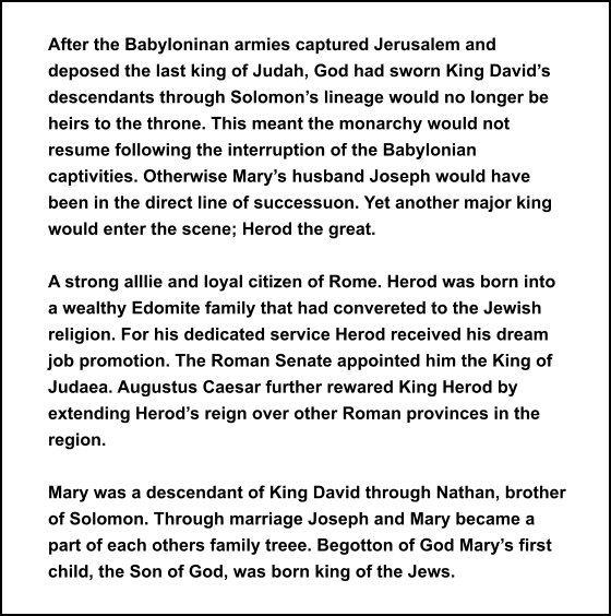 After the Babyloninan armies captured Jerusalem and deposed the last king of Judah, God had sworn King David’s descendants through Solomon’s lineage would no longer be heirs to the throne. This meant the monarchy would not resume following the interruption of the Babylonian captivities. Otherwise Mary’s husband Joseph would have been in the direct line of successuon. Yet another major king would enter the scene; Herod the great.   A strong alllie and loyal citizen of Rome. Herod was born into a wealthy Edomite family that had convereted to the Jewish religion. For his dedicated service Herod received his dream job promotion. The Roman Senate appointed him the King of Judaea. Augustus Caesar further rewared King Herod by extending Herod’s reign over other Roman provinces in the region.  Mary was a descendant of King David through Nathan, brother of Solomon. Through marriage Joseph and Mary became a part of each others family treee. Begotton of God Mary’s first child, the Son of God, was born king of the Jews.
