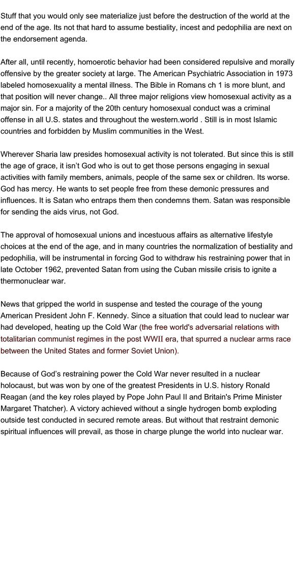 Stuff that you would only see materialize just before the destruction of the world at the end of the age. Its not that hard to assume bestiality, incest and pedophilia are next on the endorsement agenda.           After all, until recently, homoerotic behavior had been considered repulsive and morally offensive by the greater society at large. The American Psychiatric Association in 1973 labeled homosexuality a mental illness. The Bible in Romans ch 1 is more blunt, and that position will never change.. All three major religions view homosexual activity as a major sin. For a majority of the 20th century homosexual conduct was a criminal offense in all U.S. states and throughout the western.world . Still is in most Islamic countries and forbidden by Muslim communities in the West.   Wherever Sharia law presides homosexual activity is not tolerated. But since this is still the age of grace, it isn’t God who is out to get those persons engaging in sexual activities with family members, animals, people of the same sex or children. Its worse. God has mercy. He wants to set people free from these demonic pressures and influences. It is Satan who entraps them then condemns them. Satan was responsible for sending the aids virus, not God.        The approval of homosexual unions and incestuous affairs as alternative lifestyle choices at the end of the age, and in many countries the normalization of bestiality and pedophilia, will be instrumental in forcing God to withdraw his restraining power that in late October 1962, prevented Satan from using the Cuban missile crisis to ignite a thermonuclear war.        News that gripped the world in suspense and tested the courage of the young American President John F. Kennedy. Since a situation that could lead to nuclear war had developed, heating up the Cold War (the free world's adversarial relations with totalitarian communist regimes in the post WWII era, that spurred a nuclear arms race between the United States and former Soviet Union).        Because of God’s restraining power the Cold War never resulted in a nuclear holocaust, but was won by one of the greatest Presidents in U.S. history Ronald Reagan (and the key roles played by Pope John Paul II and Britain's Prime Minister Margaret Thatcher). A victory achieved without a single hydrogen bomb exploding outside test conducted in secured remote areas. But without that restraint demonic spiritual influences will prevail, as those in charge plunge the world into nuclear war.