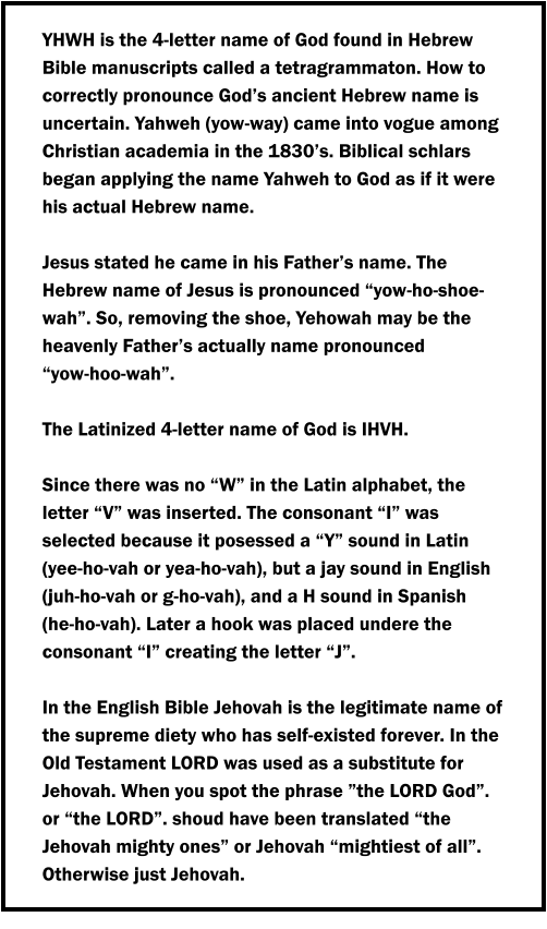 YHWH is the 4-letter name of God found in Hebrew Bible manuscripts called a tetragrammaton. How to correctly pronounce God’s ancient Hebrew name is uncertain. Yahweh (yow-way) came into vogue among Christian academia in the 1830’s. Biblical schlars began applying the name Yahweh to God as if it were his actual Hebrew name.  Jesus stated he came in his Father’s name. The Hebrew name of Jesus is pronounced “yow-ho-shoe-wah”. So, removing the shoe, Yehowah may be the heavenly Father’s actually name pronounced           “yow-hoo-wah”.  The Latinized 4-letter name of God is IHVH.   Since there was no “W” in the Latin alphabet, the letter “V” was inserted. The consonant “I” was selected because it posessed a “Y” sound in Latin (yee-ho-vah or yea-ho-vah), but a jay sound in English (juh-ho-vah or g-ho-vah), and a H sound in Spanish     (he-ho-vah). Later a hook was placed undere the consonant “I” creating the letter “J”.  In the English Bible Jehovah is the legitimate name of the supreme diety who has self-existed forever. In the Old Testament LORD was used as a substitute for Jehovah. When you spot the phrase ”the LORD God”. or “the LORD”. shoud have been translated “the Jehovah mighty ones” or Jehovah “mightiest of all”. Otherwise just Jehovah.