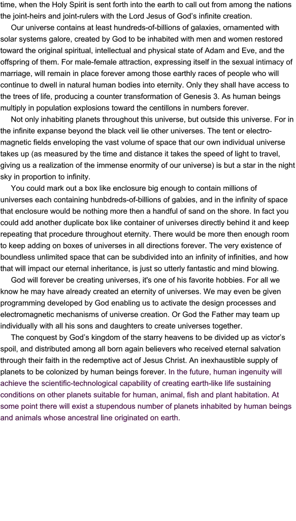 time, when the Holy Spirit is sent forth into the earth to call out from among the nations the joint-heirs and joint-rulers with the Lord Jesus of God’s infinite creation.      Our universe contains at least hundreds-of-billions of galaxies, ornamented with solar systems galore, created by God to be inhabited with men and women restored toward the original spiritual, intellectual and physical state of Adam and Eve, and the offspring of them. For male-female attraction, expressing itself in the sexual intimacy of marriage, will remain in place forever among those earthly races of people who will continue to dwell in natural human bodies into eternity. Only they shall have access to the trees of life, producing a counter transformation of Genesis 3. As human beings multiply in population explosions toward the centillons in numbers forever.      Not only inhabiting planets throughout this universe, but outside this universe. For in the infinite expanse beyond the black veil lie other universes. The tent or electro-magnetic fields enveloping the vast volume of space that our own individual universe takes up (as measured by the time and distance it takes the speed of light to travel, giving us a realization of the immense enormity of our universe) is but a star in the night sky in proportion to infinity.            You could mark out a box like enclosure big enough to contain millions of  universes each containing hunbdreds-of-billions of galxies, and in the infinity of space that enclosure would be nothing more then a handful of sand on the shore. In fact you could add another duplicate box like container of universes directly behind it and keep repeating that procedure throughout eternity. There would be more then enough room to keep adding on boxes of universes in all directions forever. The very existence of boundless unlimited space that can be subdivided into an infinity of infinities, and how that will impact our eternal inheritance, is just so utterly fantastic and mind blowing.      God will forever be creating universes, it's one of his favorite hobbies. For all we know he may have already created an eternity of universes. We may even be given programming developed by God enabling us to activate the design processes and electromagnetic mechanisms of universe creation. Or God the Father may team up individually with all his sons and daughters to create universes together.       The conquest by God’s kingdom of the starry heavens to be divided up as victor’s spoil, and distributed among all born again believers who received eternal salvation through their faith in the redemptive act of Jesus Christ. An inexhaustible supply of planets to be colonized by human beings forever. In the future, human ingenuity will achieve the scientific-technological capability of creating earth-like life sustaining  conditions on other planets suitable for human, animal, fish and plant habitation. At some point there will exist a stupendous number of planets inhabited by human beings and animals whose ancestral line originated on earth.