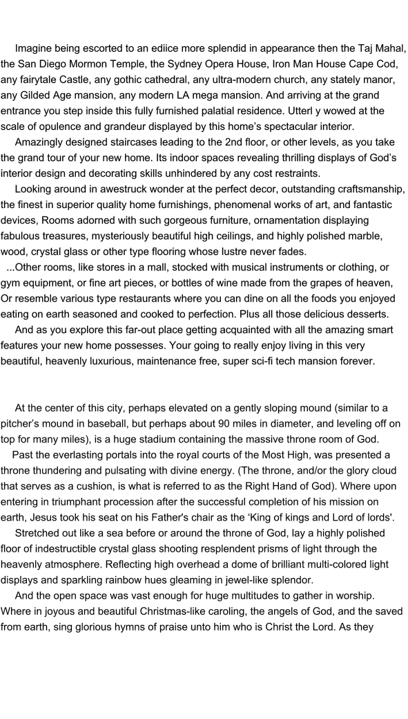 Imagine being escorted to an ediice more splendid in appearance then the Taj Mahal, the San Diego Mormon Temple, the Sydney Opera House, Iron Man House Cape Cod, any fairytale Castle, any gothic cathedral, any ultra-modern church, any stately manor, any Gilded Age mansion, any modern LA mega mansion. And arriving at the grand entrance you step inside this fully furnished palatial residence. Utterl y wowed at the scale of opulence and grandeur displayed by this home’s spectacular interior.       Amazingly designed staircases leading to the 2nd floor, or other levels, as you take the grand tour of your new home. Its indoor spaces revealing thrilling displays of God’s interior design and decorating skills unhindered by any cost restraints.                Looking around in awestruck wonder at the perfect decor, outstanding craftsmanship, the finest in superior quality home furnishings, phenomenal works of art, and fantastic devices, Rooms adorned with such gorgeous furniture, ornamentation displaying fabulous treasures, mysteriously beautiful high ceilings, and highly polished marble, wood, crystal glass or other type flooring whose lustre never fades.   ...Other rooms, like stores in a mall, stocked with musical instruments or clothing, or gym equipment, or fine art pieces, or bottles of wine made from the grapes of heaven,  Or resemble various type restaurants where you can dine on all the foods you enjoyed eating on earth seasoned and cooked to perfection. Plus all those delicious desserts.        And as you explore this far-out place getting acquainted with all the amazing smart features your new home possesses. Your going to really enjoy living in this very beautiful, heavenly luxurious, maintenance free, super sci-fi tech mansion forever.              At the center of this city, perhaps elevated on a gently sloping mound (similar to a pitcher’s mound in baseball, but perhaps about 90 miles in diameter, and leveling off on top for many miles), is a huge stadium containing the massive throne room of God.      Past the everlasting portals into the royal courts of the Most High, was presented a throne thundering and pulsating with divine energy. (The throne, and/or the glory cloud that serves as a cushion, is what is referred to as the Right Hand of God). Where upon entering in triumphant procession after the successful completion of his mission on earth, Jesus took his seat on his Father's chair as the ‘King of kings and Lord of lords'.       Stretched out like a sea before or around the throne of God, lay a highly polished floor of indestructible crystal glass shooting resplendent prisms of light through the heavenly atmosphere. Reflecting high overhead a dome of brilliant multi-colored light displays and sparkling rainbow hues gleaming in jewel-like splendor.      And the open space was vast enough for huge multitudes to gather in worship.  Where in joyous and beautiful Christmas-like caroling, the angels of God, and the saved from earth, sing glorious hymns of praise unto him who is Christ the Lord. As they