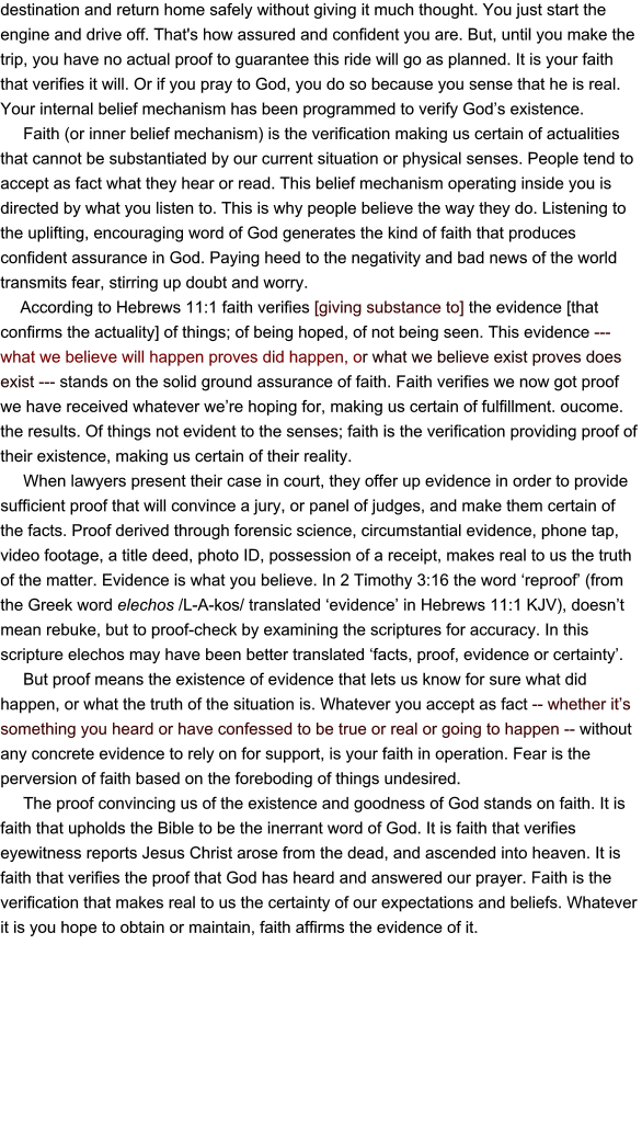 destination and return home safely without giving it much thought. You just start the engine and drive off. That's how assured and confident you are. But, until you make the trip, you have no actual proof to guarantee this ride will go as planned. It is your faith that verifies it will. Or if you pray to God, you do so because you sense that he is real. Your internal belief mechanism has been programmed to verify God’s existence.      Faith (or inner belief mechanism) is the verification making us certain of actualities that cannot be substantiated by our current situation or physical senses. People tend to accept as fact what they hear or read. This belief mechanism operating inside you is directed by what you listen to. This is why people believe the way they do. Listening to the uplifting, encouraging word of God generates the kind of faith that produces confident assurance in God. Paying heed to the negativity and bad news of the world transmits fear, stirring up doubt and worry.       According to Hebrews 11:1 faith verifies [giving substance to] the evidence [that confirms the actuality] of things; of being hoped, of not being seen. This evidence ---what we believe will happen proves did happen, or what we believe exist proves does exist --- stands on the solid ground assurance of faith. Faith verifies we now got proof we have received whatever we’re hoping for, making us certain of fulfillment. oucome. the results. Of things not evident to the senses; faith is the verification providing proof of their existence, making us certain of their reality.        When lawyers present their case in court, they offer up evidence in order to provide sufficient proof that will convince a jury, or panel of judges, and make them certain of the facts. Proof derived through forensic science, circumstantial evidence, phone tap, video footage, a title deed, photo ID, possession of a receipt, makes real to us the truth of the matter. Evidence is what you believe. In 2 Timothy 3:16 the word ‘reproof’ (from the Greek word elechos /L-A-kos/ translated ‘evidence’ in Hebrews 11:1 KJV), doesn’t mean rebuke, but to proof-check by examining the scriptures for accuracy. In this scripture elechos may have been better translated ‘facts, proof, evidence or certainty’.      But proof means the existence of evidence that lets us know for sure what did happen, or what the truth of the situation is. Whatever you accept as fact -- whether it’s something you heard or have confessed to be true or real or going to happen -- without any concrete evidence to rely on for support, is your faith in operation. Fear is the perversion of faith based on the foreboding of things undesired.       The proof convincing us of the existence and goodness of God stands on faith. It is faith that upholds the Bible to be the inerrant word of God. It is faith that verifies eyewitness reports Jesus Christ arose from the dead, and ascended into heaven. It is faith that verifies the proof that God has heard and answered our prayer. Faith is the verification that makes real to us the certainty of our expectations and beliefs. Whatever it is you hope to obtain or maintain, faith affirms the evidence of it.